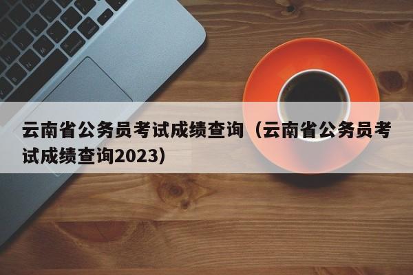 云南省公务员考试成绩查询（云南省公务员考试成绩查询2023）