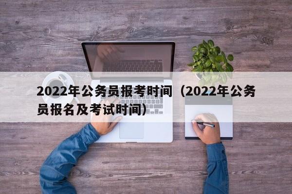 2022年公务员报考时间（2022年公务员报名及考试时间）
