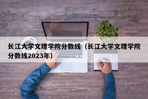 长江大学文理学院分数线（长江大学文理学院分数线2023年）
