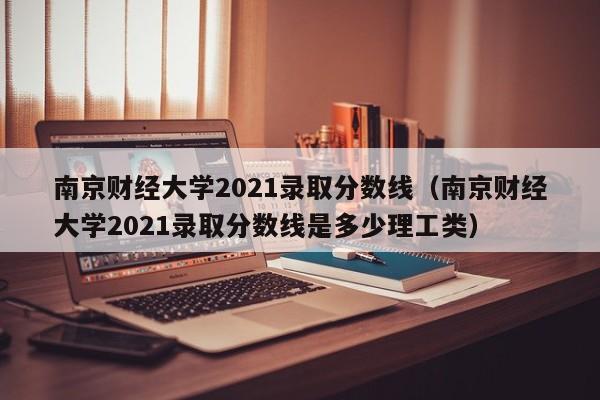 南京财经大学2021录取分数线（南京财经大学2021录取分数线是多少理工类）