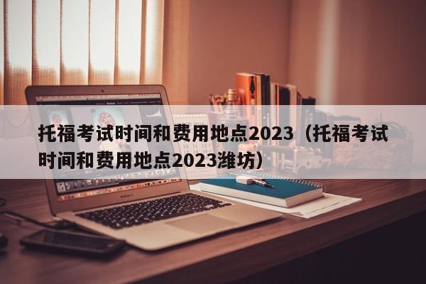 托福考试时间和费用地点2023（托福考试时间和费用地点2023潍坊）