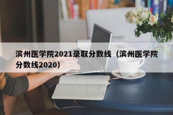 滨州医学院2021录取分数线（滨州医学院分数线2020）