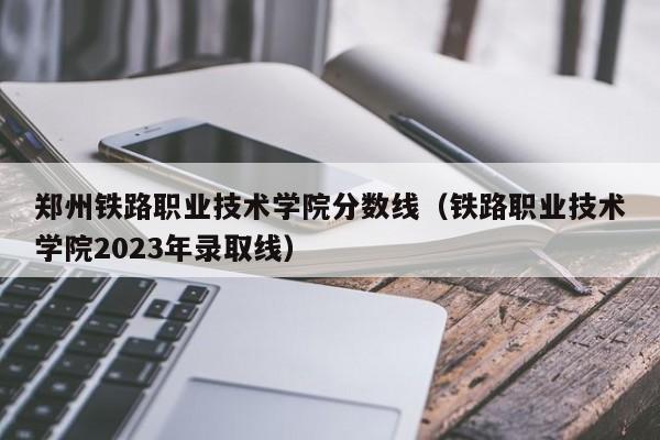 郑州铁路职业技术学院分数线（铁路职业技术学院2023年录取线）